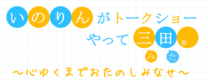 いのりんがトークショーやって三田(みた)。~心ゆくまでおたのしみなせ~